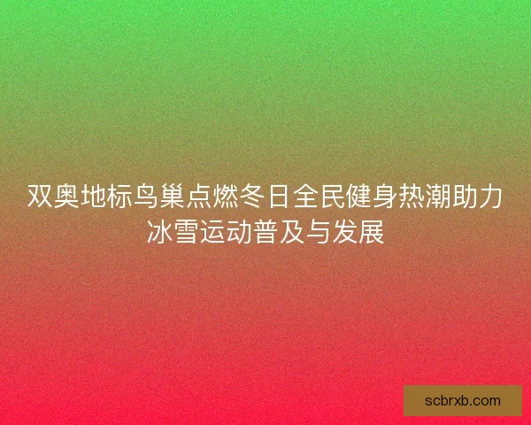 双奥地标鸟巢点燃冬日全民健身热潮助力冰雪运动普及与发展