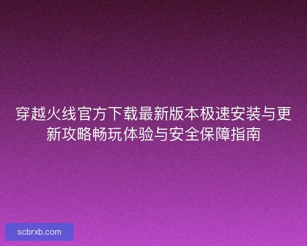 穿越火线官方下载最新版本极速安装与更新攻略畅玩体验与安全保障指南