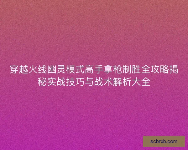 穿越火线幽灵模式高手拿枪制胜全攻略揭秘实战技巧与战术解析大全