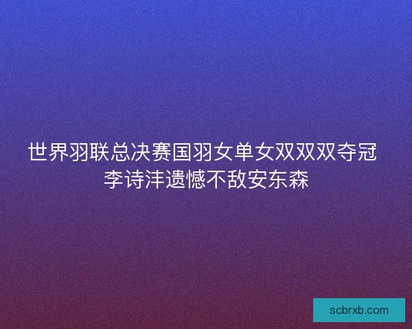 世界羽联总决赛国羽女单女双双双夺冠 李诗沣遗憾不敌安东森