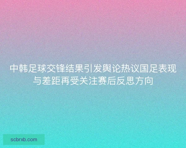 中韩足球交锋结果引发舆论热议国足表现与差距再受关注赛后反思方向