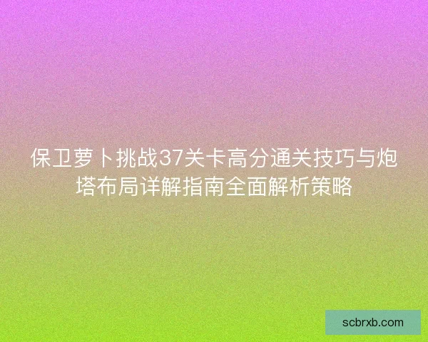 保卫萝卜挑战37关卡高分通关技巧与炮塔布局详解指南全面解析策略