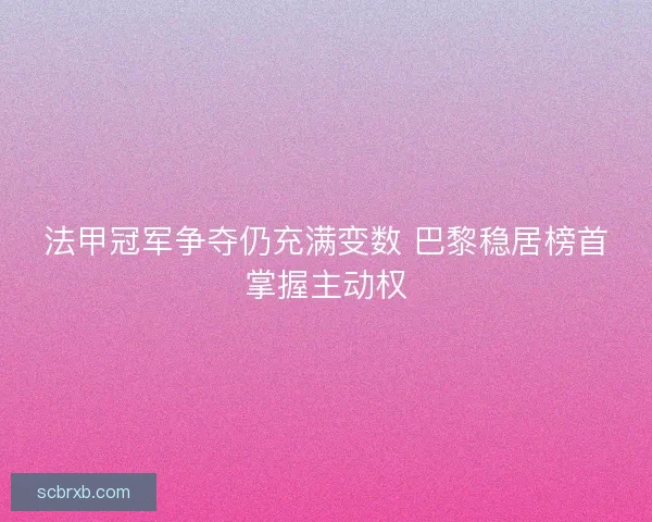法甲冠军争夺仍充满变数 巴黎稳居榜首掌握主动权