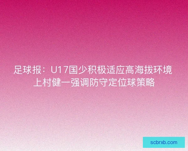 足球报：U17国少积极适应高海拔环境 上村健一强调防守定位球策略