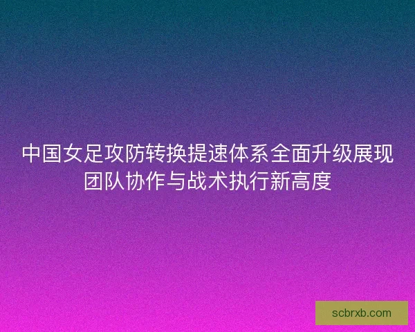 中国女足攻防转换提速体系全面升级展现团队协作与战术执行新高度