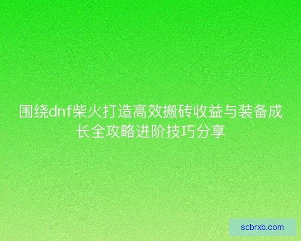 围绕dnf柴火打造高效搬砖收益与装备成长全攻略进阶技巧分享