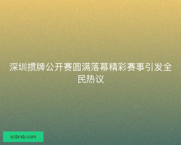 深圳掼牌公开赛圆满落幕精彩赛事引发全民热议