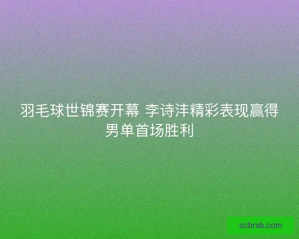 羽毛球世锦赛开幕 李诗沣精彩表现赢得男单首场胜利