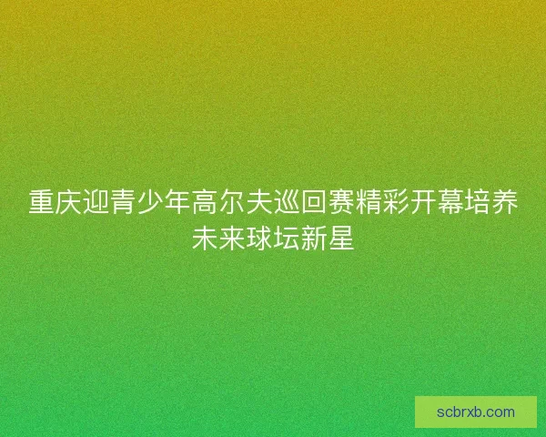 重庆迎青少年高尔夫巡回赛精彩开幕培养未来球坛新星