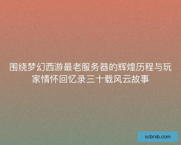 围绕梦幻西游最老服务器的辉煌历程与玩家情怀回忆录三十载风云故事