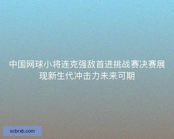 中国网球小将连克强敌首进挑战赛决赛展现新生代冲击力未来可期